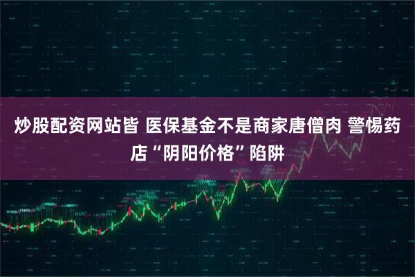炒股配资网站皆 医保基金不是商家唐僧肉 警惕药店“阴阳价格”陷阱