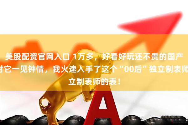 美股配资官网入口 1万多，好看好玩还不贵的国产表！对它一见钟情，我火速入手了这个“00后”独立制表师的表！