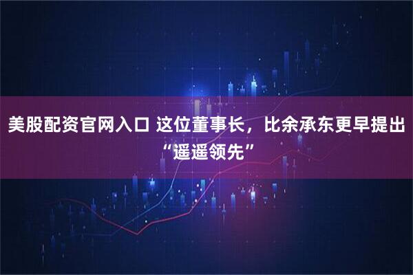 美股配资官网入口 这位董事长，比余承东更早提出“遥遥领先”