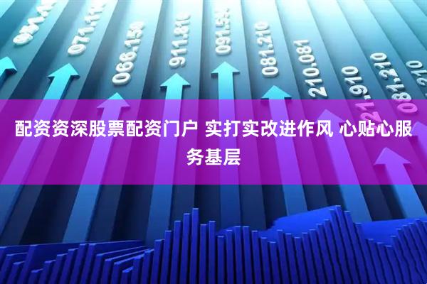 配资资深股票配资门户 实打实改进作风 心贴心服务基层