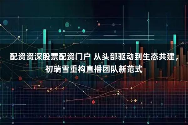配资资深股票配资门户 从头部驱动到生态共建，初瑞雪重构直播团队新范式