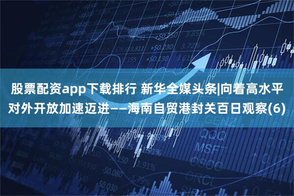 股票配资app下载排行 新华全媒头条|向着高水平对外开放加速迈进——海南自贸港封关百日观察(6)