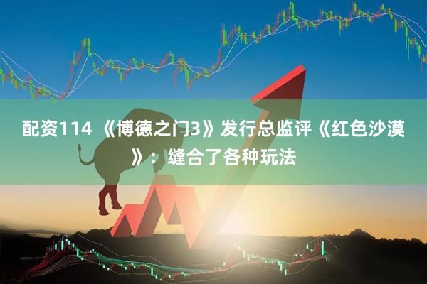 配资114 《博德之门3》发行总监评《红色沙漠》：缝合了各种玩法