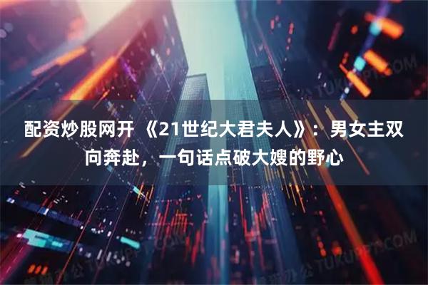 配资炒股网开 《21世纪大君夫人》：男女主双向奔赴，一句话点破大嫂的野心