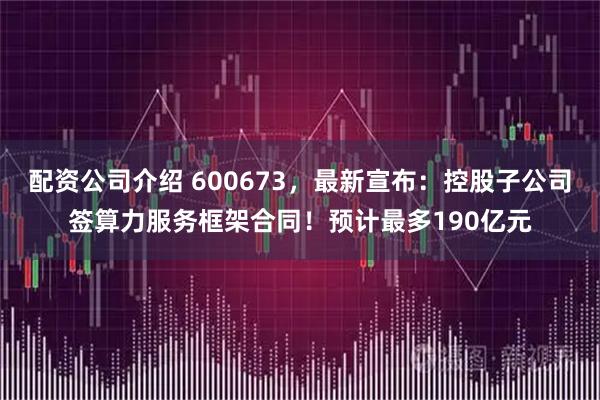 配资公司介绍 600673，最新宣布：控股子公司签算力服务框架合同！预计最多190亿元